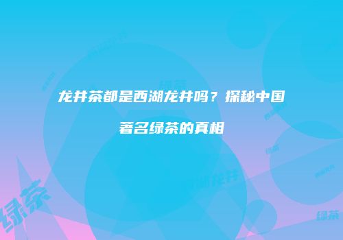龙井茶都是西湖龙井吗？探秘中国著名绿茶的真相