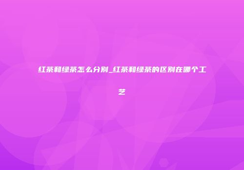 红茶和绿茶怎么分别_红茶和绿茶的区别在哪个工艺