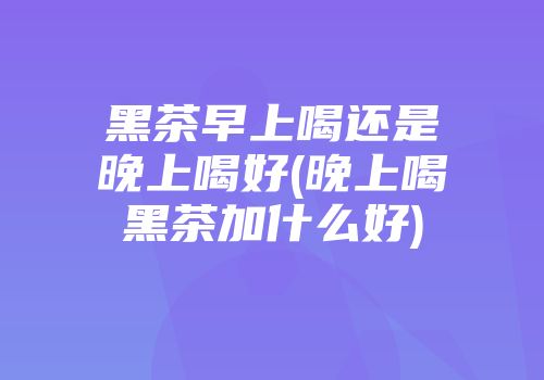 黑茶早上喝还是晚上喝好(晚上喝黑茶加什么好)
