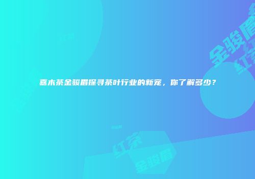 嘉木茶金骏眉探寻茶叶行业的新宠，你了解多少？