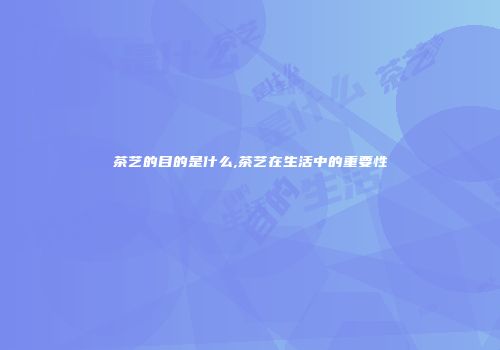 茶艺的目的是什么,茶艺在生活中的重要性