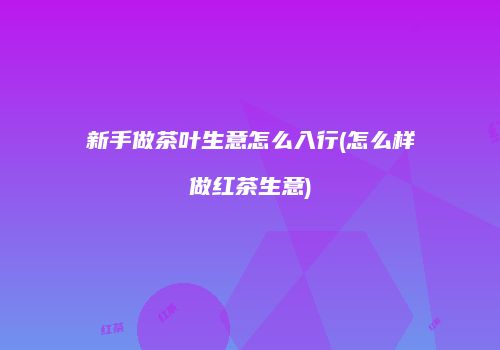 新手做茶叶生意怎么入行(怎么样做红茶生意)