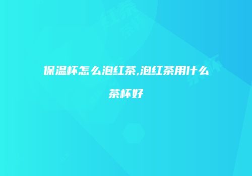保温杯怎么泡红茶,泡红茶用什么茶杯好