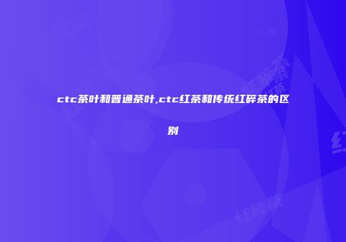 ctc茶叶和普通茶叶,ctc红茶和传统红碎茶的区别