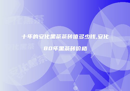 十年的安化黑茶茶砖值多少钱,安化80年黑茶砖价格