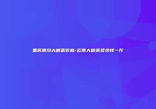 重庆南川大树茶价格-云南大树茶多少钱一斤