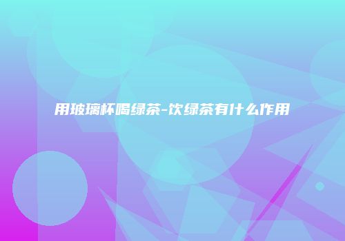 用玻璃杯喝绿茶-饮绿茶有什么作用