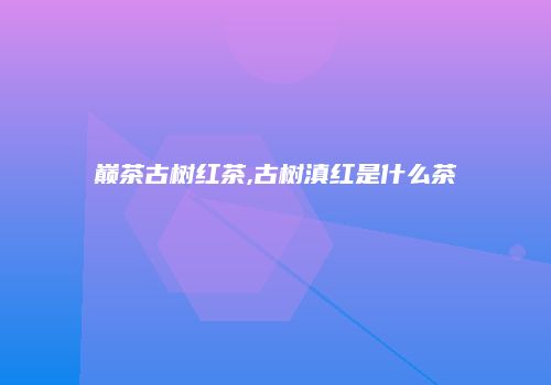 巅茶古树红茶,古树滇红是什么茶