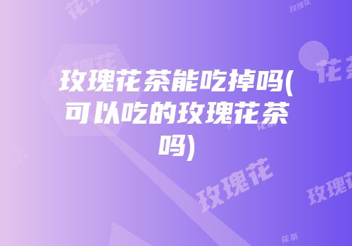 玫瑰花茶能吃掉吗(可以吃的玫瑰花茶吗)