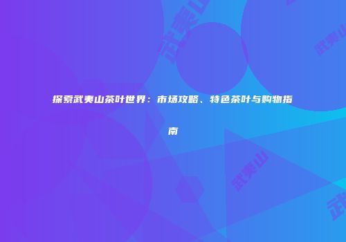 探索武夷山茶叶世界：市场攻略、特色茶叶与购物指南