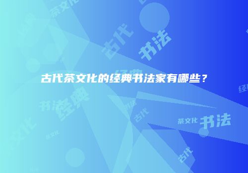 古代茶文化的经典书法家有哪些？