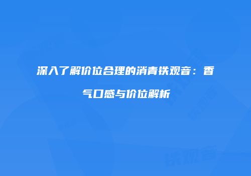 深入了解价位合理的消青铁观音：香气口感与价位解析