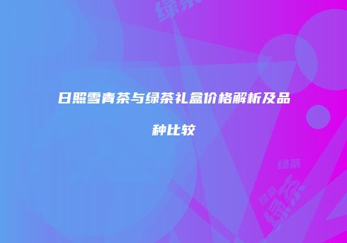 日照雪青茶与绿茶礼盒价格解析及品种比较