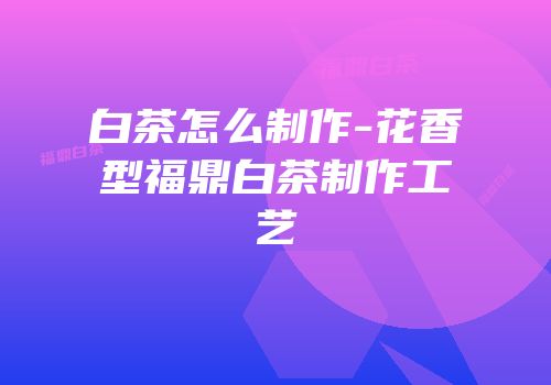 白茶怎么制作-花香型福鼎白茶制作工艺