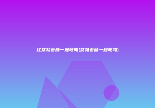 红茶和枣能一起吃吗(茶和枣能一起吃吗)