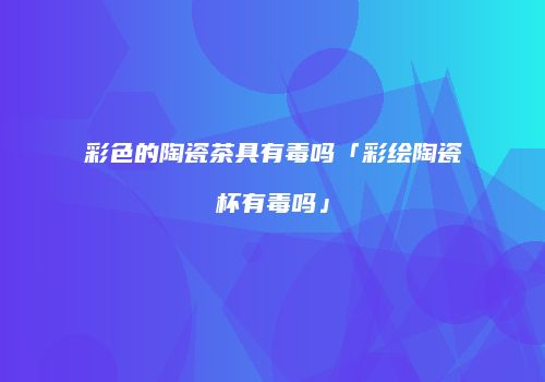 彩色的陶瓷茶具有毒吗「彩绘陶瓷杯有毒吗」