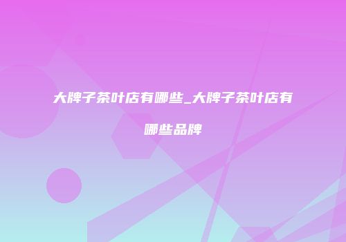 大牌子茶叶店有哪些_大牌子茶叶店有哪些品牌