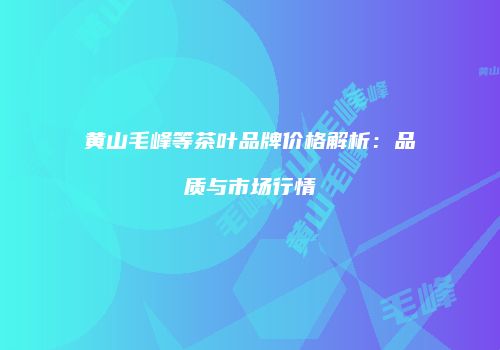 黄山毛峰等茶叶品牌价格解析：品质与市场行情