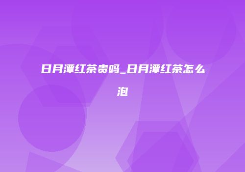 日月潭红茶贵吗_日月潭红茶怎么泡