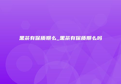 黑茶有保质期么_黑茶有保质期么吗