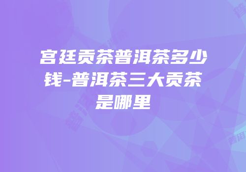 宫廷贡茶普洱茶多少钱-普洱茶三大贡茶是哪里