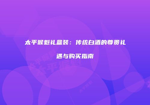 太平猴魁礼盒装：传统白酒的尊贵礼遇与购买指南