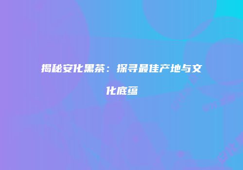 揭秘安化黑茶：探寻最佳产地与文化底蕴