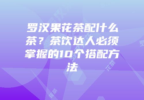 罗汉果花茶配什么茶？茶饮达人必须掌握的10个搭配方法