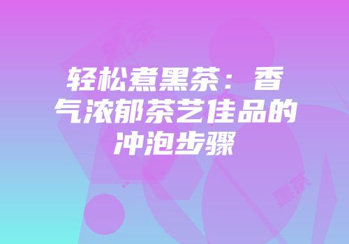 轻松煮黑茶：香气浓郁茶艺佳品的冲泡步骤