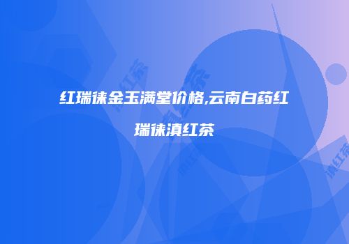 红瑞徕金玉满堂价格,云南白药红瑞徕滇红茶