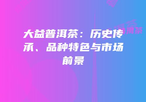 大益普洱茶：历史传承、品种特色与市场前景