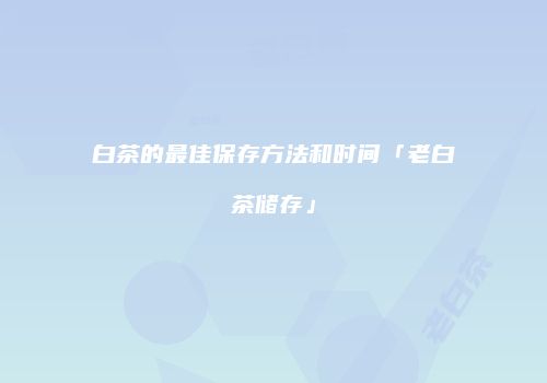 白茶的最佳保存方法和时间「老白茶储存」