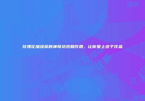 玫瑰花加绿茶的神奇功效和作用，让你爱上这个饮品