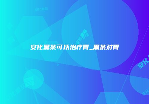安化黑茶可以治疗胃_黑茶对胃
