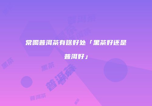 常喝普洱茶有啥好处「黑茶好还是普洱好」