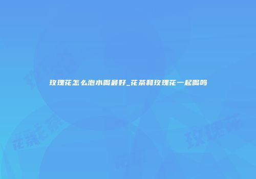 玫瑰花怎么泡水喝最好_花茶和玫瑰花一起喝吗