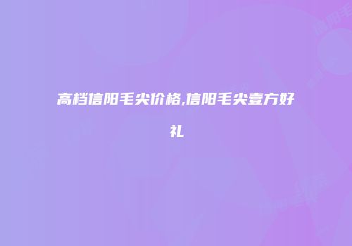 高档信阳毛尖价格,信阳毛尖壹方好礼