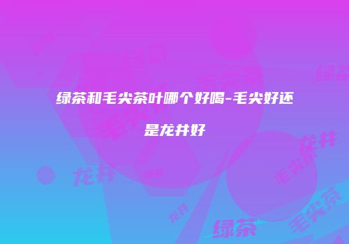绿茶和毛尖茶叶哪个好喝-毛尖好还是龙井好