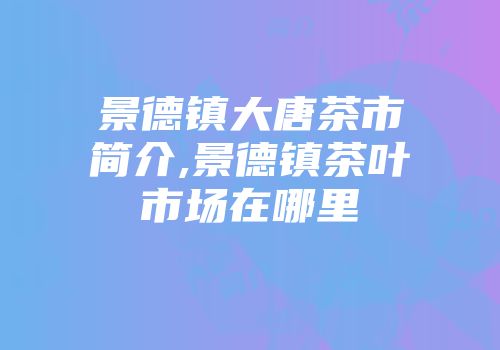 景德镇大唐茶市简介,景德镇茶叶市场在哪里