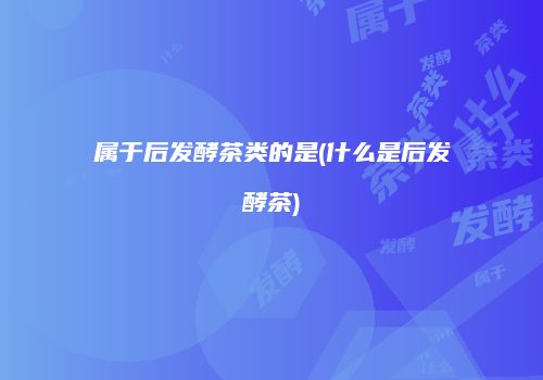 属于后发酵茶类的是(什么是后发酵茶)