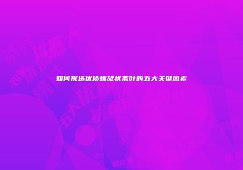 如何挑选优质螺旋状茶叶的五大关键因素