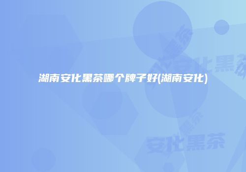 湖南安化黑茶哪个牌子好(湖南安化)