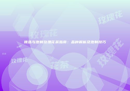 挑选与泡制玫瑰花茶指南：品种解析及泡制技巧