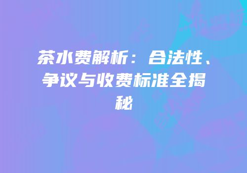 茶水费解析：合法性、争议与收费标准全揭秘