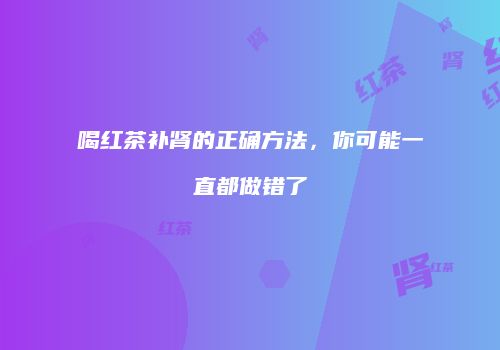 喝红茶补肾的正确方法，你可能一直都做错了
