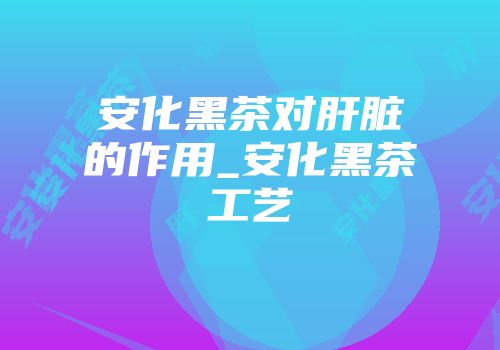 安化黑茶对肝脏的作用_安化黑茶工艺