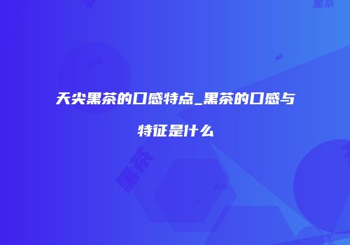 天尖黑茶的口感特点_黑茶的口感与特征是什么