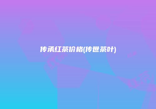 传承红茶价格(传世茶叶)