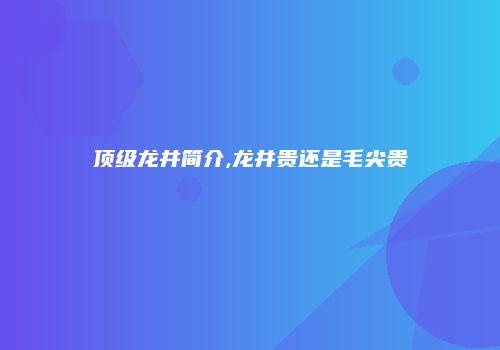 顶级龙井简介,龙井贵还是毛尖贵