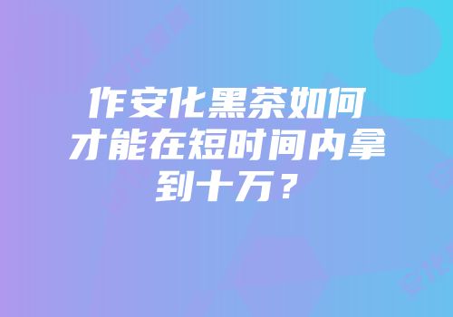 作安化黑茶如何才能在短时间内拿到十万？